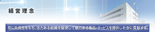 経営理念　常に先見性をもち、活力ある組織を駆使して魅力ある製品・サービスを提供し社会に貢献する。